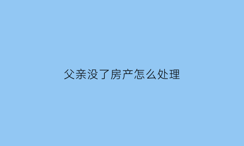 父亲没了房产怎么处理(父亲没了房子应该属于谁的)