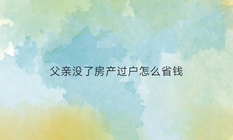 父亲没了房产过户怎么省钱(父亲没了房产怎么处理)