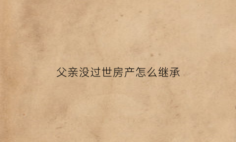 父亲没过世房产怎么继承(父亲没过世房产怎么继承给子女)