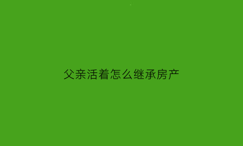 父亲活着怎么继承房产(父亲健在如何继承房子)