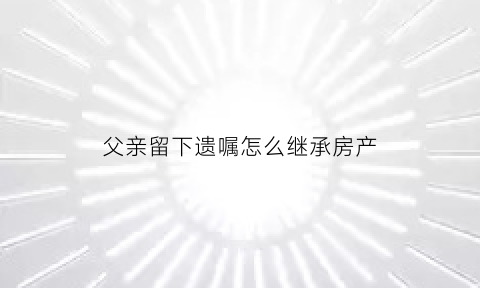 父亲留下遗嘱怎么继承房产(父亲留下的遗产怎么继承)