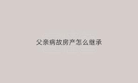 父亲病故房产怎么继承(父亲病故母亲健在房产怎么处理)