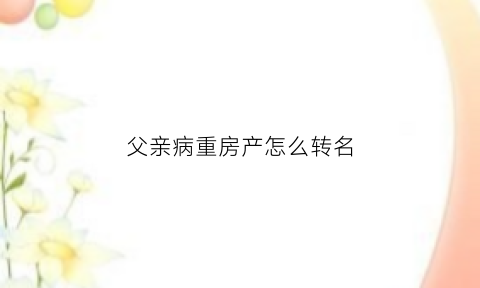 父亲病重房产怎么转名(父亲病重房产怎么转名继承)