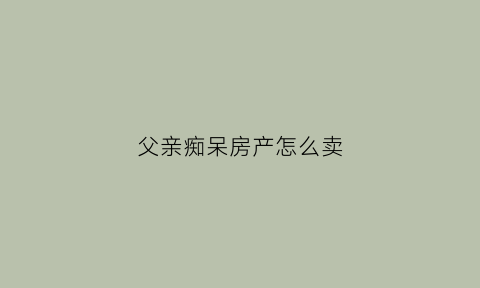 父亲痴呆房产怎么卖(父亲老年痴呆财产)