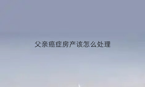 父亲癌症房产该怎么处理(父亲得癌症子女必须给治吗)