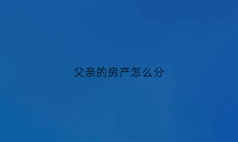 父亲的房产怎么分(父亲的房产如何分配)