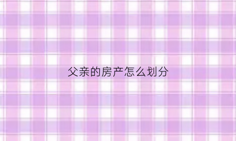 父亲的房产怎么划分(父亲的房产怎么划分的)