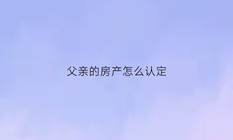 父亲的房产怎么认定(父亲的房子由谁继承)