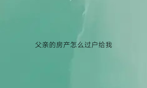 父亲的房产怎么过户给我(父亲的房产怎么过户给我孩子)