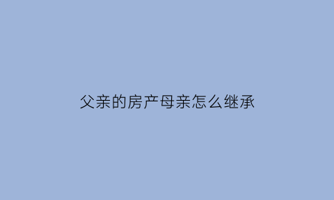 父亲的房产母亲怎么继承(父亲房产母亲有多大份额)