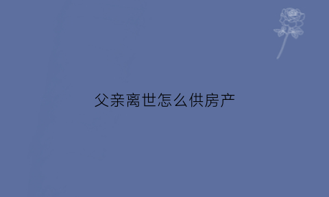 父亲离世怎么供房产(父亲过世了房产怎么转给母亲)