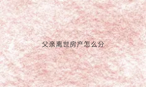父亲离世房产怎么分(父亲离世房产怎么分割)