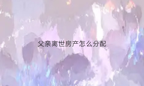 父亲离世房产怎么分配(父亲过世房产如何继承)