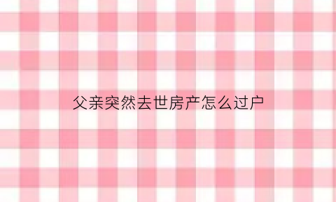 父亲突然去世房产怎么过户(父亲突然离世房子继承还是过户)