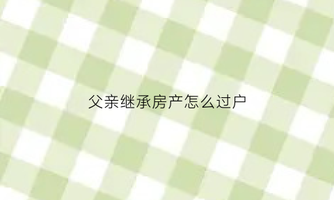 父亲继承房产怎么过户(父亲继承房产怎么过户给孩子)