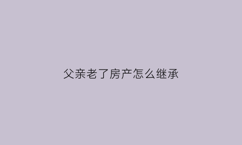 父亲老了房产怎么继承(老爸死后房子归谁)