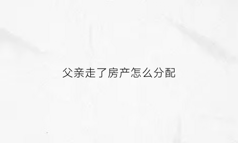 父亲走了房产怎么分配(父亲走了房子继承)
