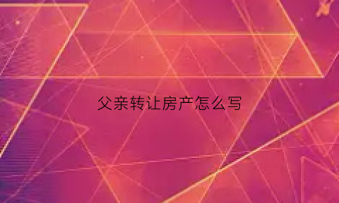 父亲转让房产怎么写(父亲转让房产怎么写协议书)