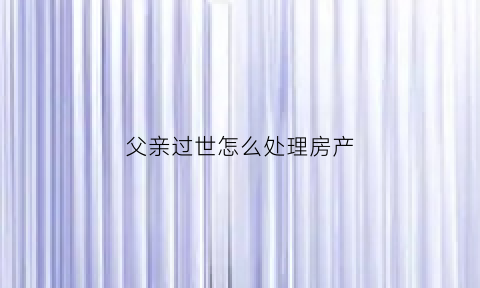 父亲过世怎么处理房产(父亲已经过世家里的房产怎分配)
