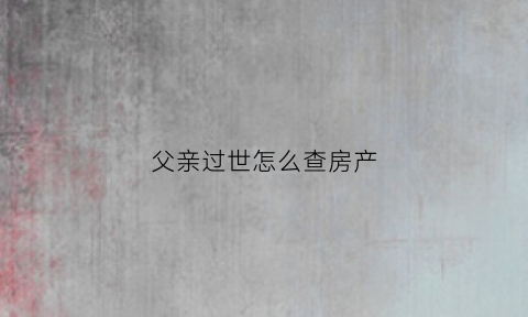父亲过世怎么查房产(父亲过世怎样查他名下银行卡)
