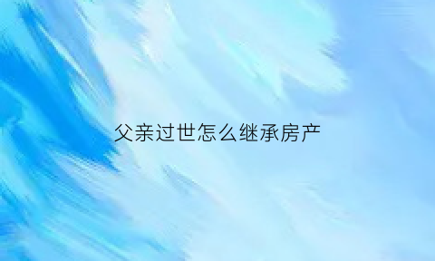 父亲过世怎么继承房产(父亲过世怎么继承房产过户)