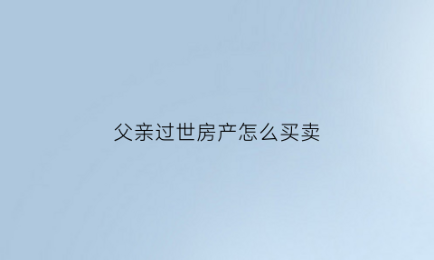 父亲过世房产怎么买卖(父亲过世房产买卖怎么过户)
