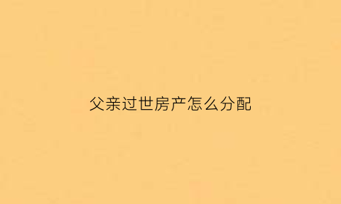 父亲过世房产怎么分配(父亲过世房产怎么分配的)