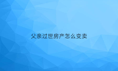 父亲过世房产怎么变卖(父亲过世房产怎么过户到母亲名下)