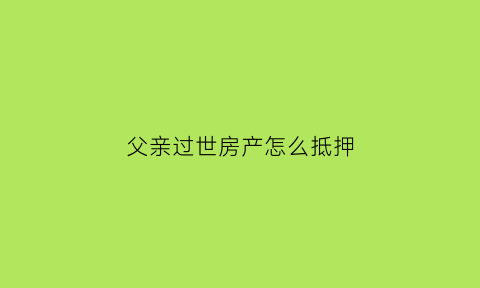父亲过世房产怎么抵押(房产证父亲过世怎么抵押贷款)