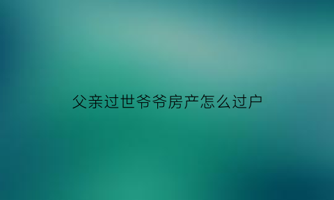 父亲过世爷爷房产怎么过户(父亲过世爷爷房产怎么过户给侄子)