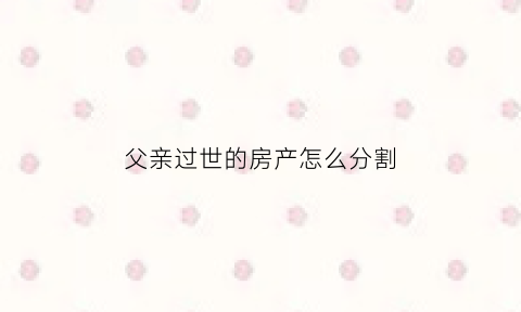 父亲过世的房产怎么分割(父亲过世的房产怎么分割的)