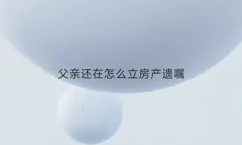 父亲还在怎么立房产遗嘱(父亲还在世房屋继承手续怎么办)