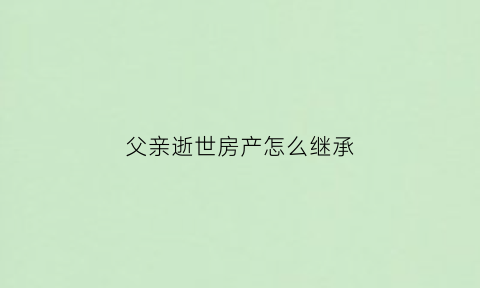 父亲逝世房产怎么继承(父亲逝世房产怎么继承给孩子)