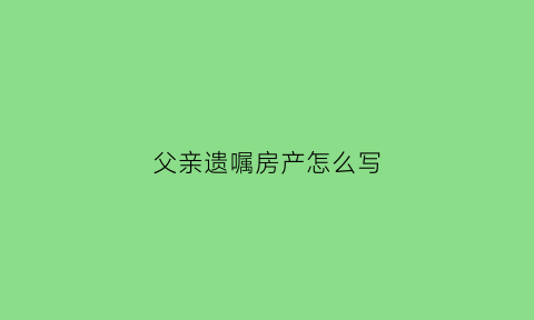 父亲遗嘱房产怎么写(父亲遗嘱房子留给我怎么办理手续)