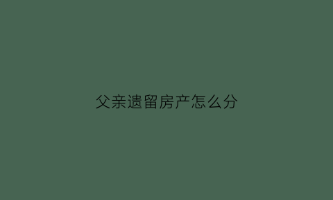 父亲遗留房产怎么分(父亲遗留房产怎么分配)