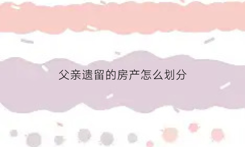 父亲遗留的房产怎么划分(父亲遗留的房产怎么划分的)