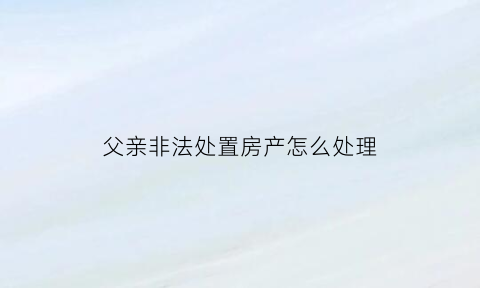 父亲非法处置房产怎么处理(父亲非法集资查封子女房产)