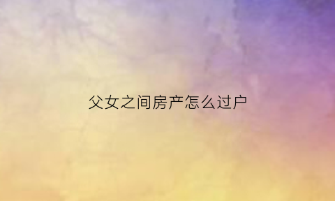 父女之间房产怎么过户(父女之间房产过户哪种方式更好)