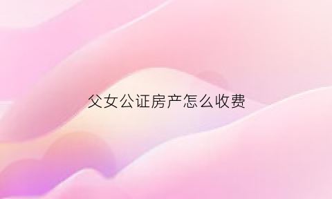 父女公证房产怎么收费(父女财产公证需要什么手续)