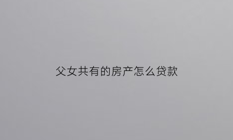 父女共有的房产怎么贷款(父女共有的房产怎么贷款买房)