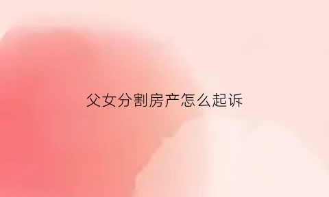 父女分割房产怎么起诉(父女分割房产怎么起诉)