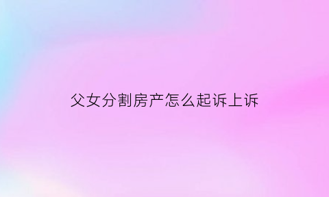 父女分割房产怎么起诉上诉(分割父母房产如何起诉)