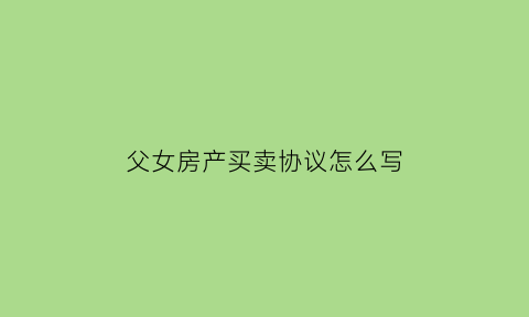 父女房产买卖协议怎么写(父女房屋买卖协议怎么写)