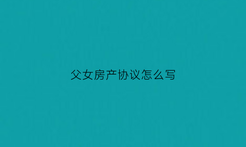父女房产协议怎么写(父女房产过户最新政策)