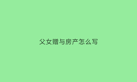 父女赠与房产怎么写(父亲赠与女儿的房子怎么写)