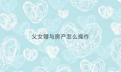 父女赠与房产怎么操作(父女之间赠予房产要交税吗)