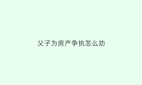 父子为房产争执怎么劝(父子因房产打官司)