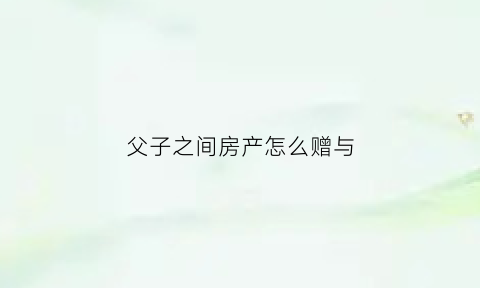 父子之间房产怎么赠与(父子之间房产赠与怎么纳税)