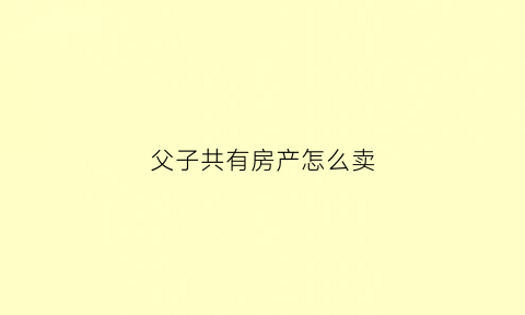 父子共有房产怎么卖(父子共有房产出售)