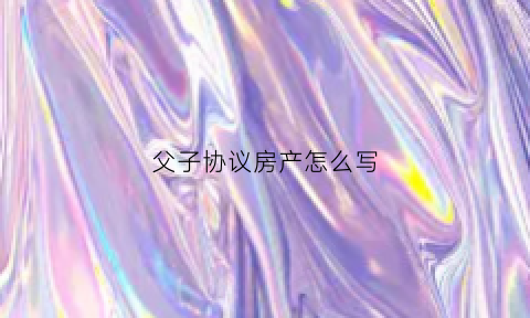 父子协议房产怎么写(父子协议房产怎么写才有效)